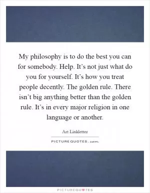 My philosophy is to do the best you can for somebody. Help. It’s not just what do you for yourself. It’s how you treat people decently. The golden rule. There isn’t big anything better than the golden rule. It’s in every major religion in one language or another Picture Quote #1