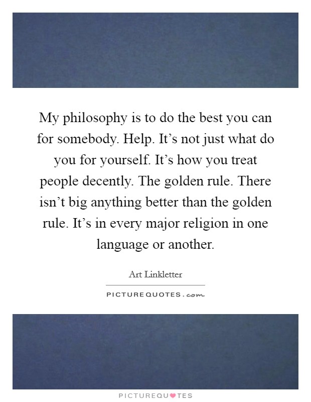My philosophy is to do the best you can for somebody. Help. It's not just what do you for yourself. It's how you treat people decently. The golden rule. There isn't big anything better than the golden rule. It's in every major religion in one language or another. Picture Quote #1