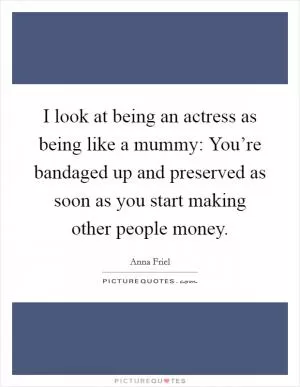 I look at being an actress as being like a mummy: You’re bandaged up and preserved as soon as you start making other people money Picture Quote #1