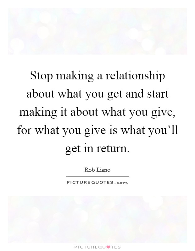 Stop making a relationship about what you get and start making it about what you give, for what you give is what you'll get in return. Picture Quote #1