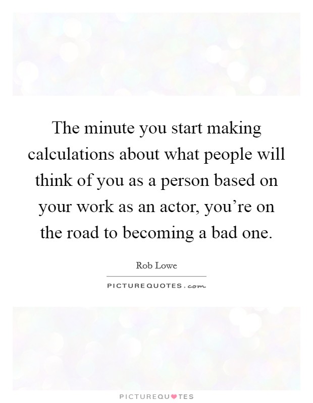 The minute you start making calculations about what people will think of you as a person based on your work as an actor, you're on the road to becoming a bad one. Picture Quote #1