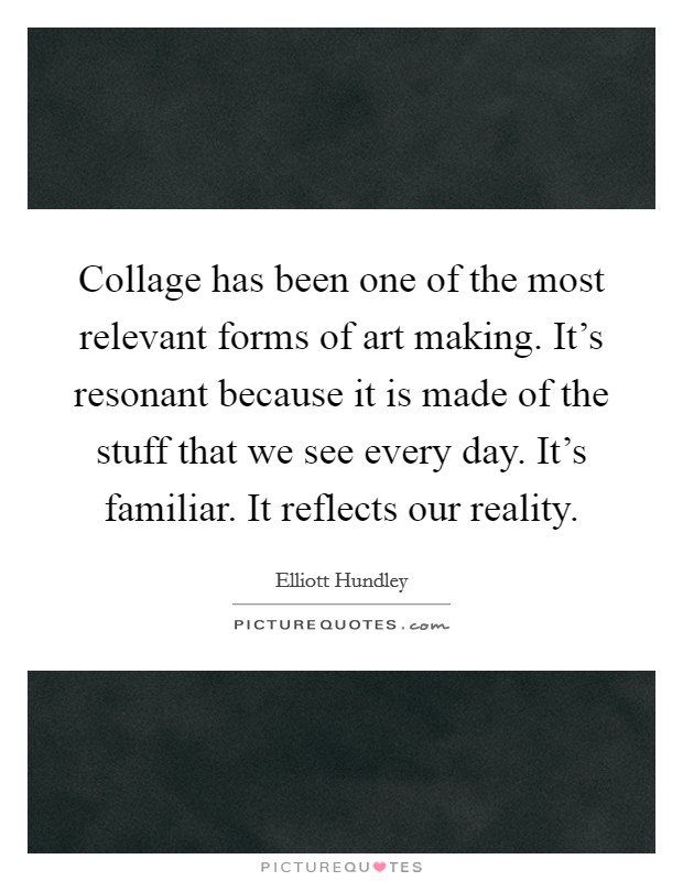 Collage has been one of the most relevant forms of art making. It's resonant because it is made of the stuff that we see every day. It's familiar. It reflects our reality. Picture Quote #1