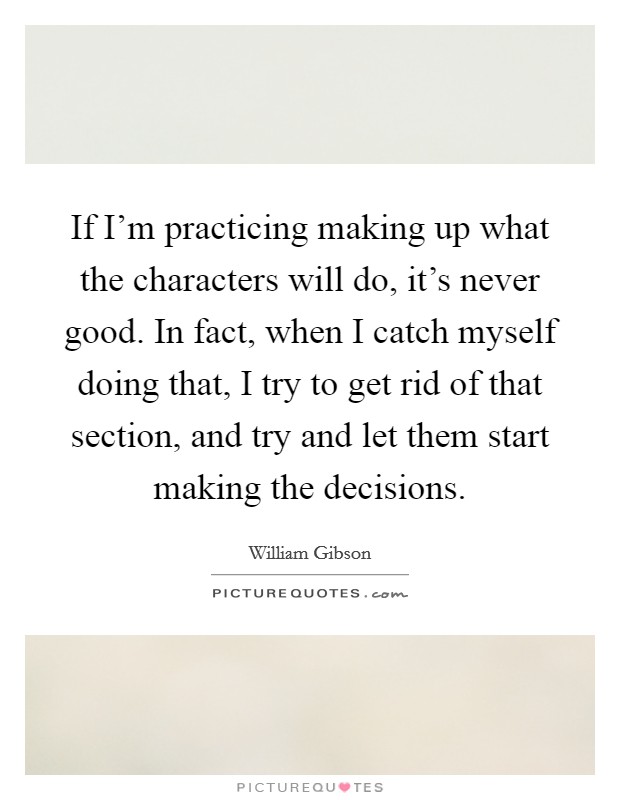 If I'm practicing making up what the characters will do, it's never good. In fact, when I catch myself doing that, I try to get rid of that section, and try and let them start making the decisions. Picture Quote #1