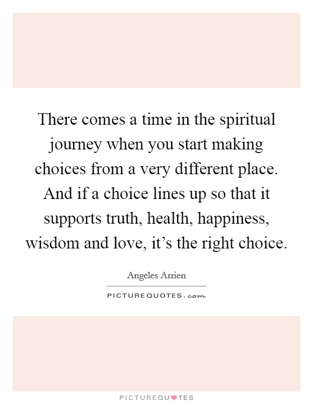 There comes a time in the spiritual journey when you start making choices from a very different place. And if a choice lines up so that it supports truth, health, happiness, wisdom and love, it's the right choice. Picture Quote #1