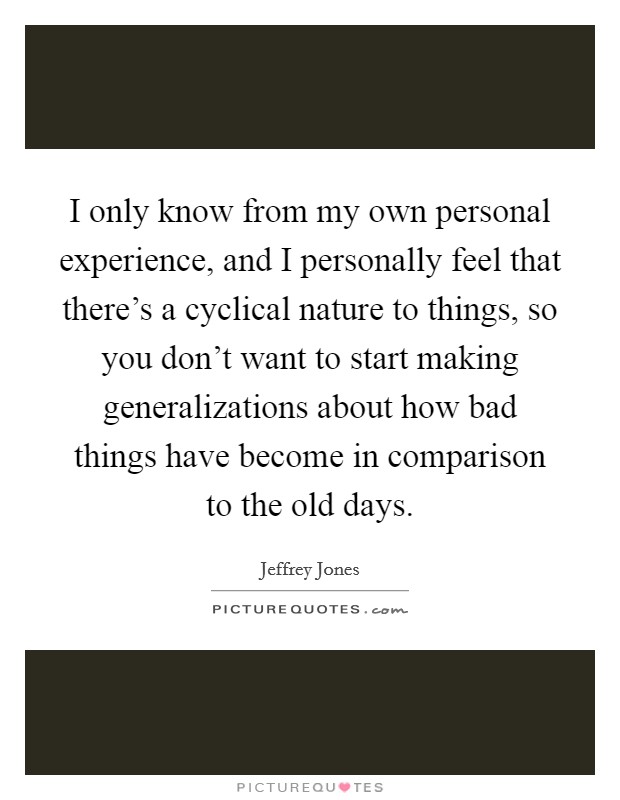 I only know from my own personal experience, and I personally feel that there's a cyclical nature to things, so you don't want to start making generalizations about how bad things have become in comparison to the old days. Picture Quote #1
