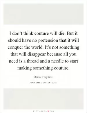 I don’t think couture will die. But it should have no pretension that it will conquer the world. It’s not something that will disappear because all you need is a thread and a needle to start making something couture Picture Quote #1