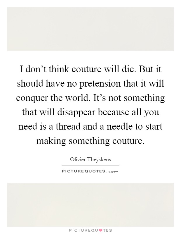 I don't think couture will die. But it should have no pretension that it will conquer the world. It's not something that will disappear because all you need is a thread and a needle to start making something couture. Picture Quote #1