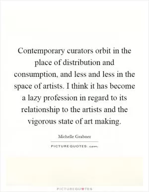 Contemporary curators orbit in the place of distribution and consumption, and less and less in the space of artists. I think it has become a lazy profession in regard to its relationship to the artists and the vigorous state of art making Picture Quote #1