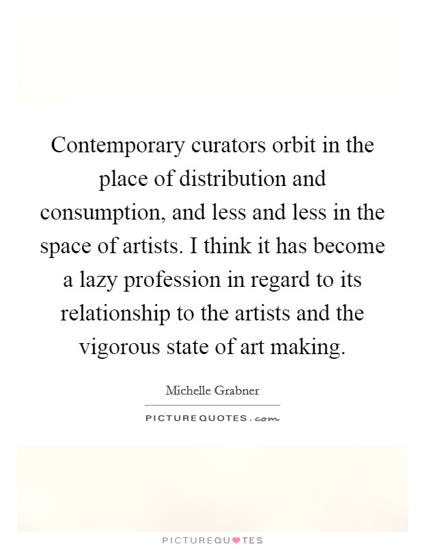 Contemporary curators orbit in the place of distribution and consumption, and less and less in the space of artists. I think it has become a lazy profession in regard to its relationship to the artists and the vigorous state of art making. Picture Quote #1