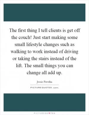The first thing I tell clients is get off the couch! Just start making some small lifestyle changes such as walking to work instead of driving or taking the stairs instead of the lift. The small things you can change all add up Picture Quote #1