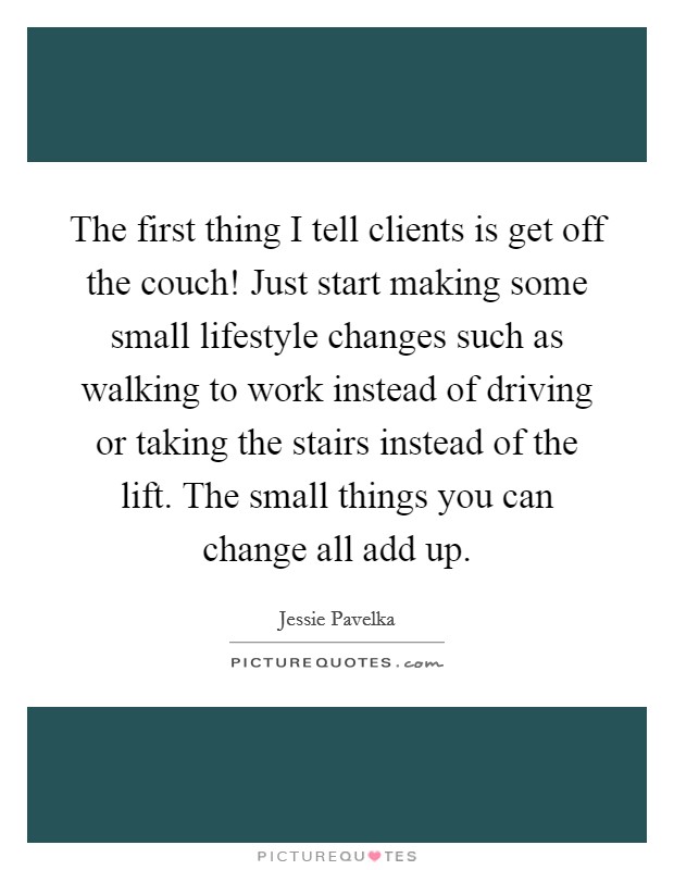 The first thing I tell clients is get off the couch! Just start making some small lifestyle changes such as walking to work instead of driving or taking the stairs instead of the lift. The small things you can change all add up. Picture Quote #1