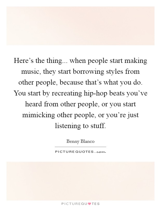 Here's the thing... when people start making music, they start borrowing styles from other people, because that's what you do. You start by recreating hip-hop beats you've heard from other people, or you start mimicking other people, or you're just listening to stuff. Picture Quote #1