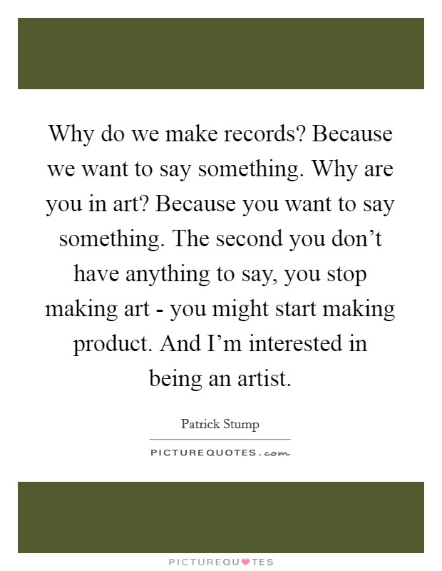 Why do we make records? Because we want to say something. Why are you in art? Because you want to say something. The second you don't have anything to say, you stop making art - you might start making product. And I'm interested in being an artist. Picture Quote #1