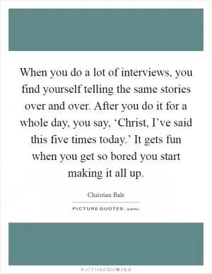 When you do a lot of interviews, you find yourself telling the same stories over and over. After you do it for a whole day, you say, ‘Christ, I’ve said this five times today.’ It gets fun when you get so bored you start making it all up Picture Quote #1