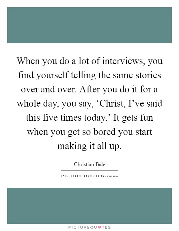 When you do a lot of interviews, you find yourself telling the same stories over and over. After you do it for a whole day, you say, ‘Christ, I've said this five times today.' It gets fun when you get so bored you start making it all up. Picture Quote #1