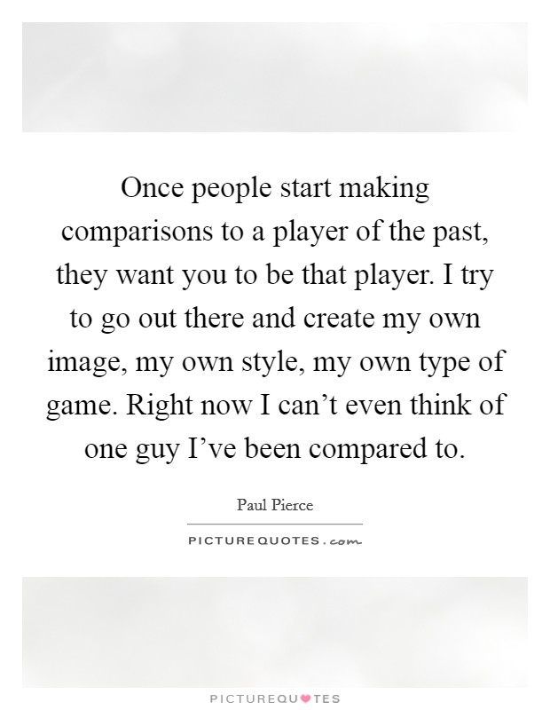 Once people start making comparisons to a player of the past, they want you to be that player. I try to go out there and create my own image, my own style, my own type of game. Right now I can't even think of one guy I've been compared to. Picture Quote #1