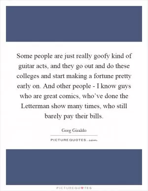 Some people are just really goofy kind of guitar acts, and they go out and do these colleges and start making a fortune pretty early on. And other people - I know guys who are great comics, who’ve done the Letterman show many times, who still barely pay their bills Picture Quote #1