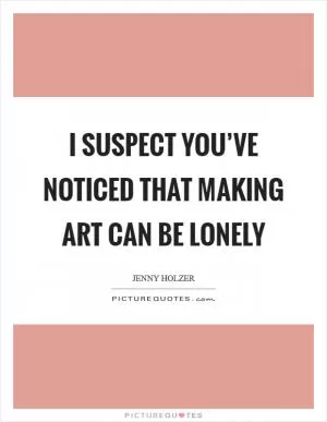 I suspect you’ve noticed that making art can be lonely Picture Quote #1