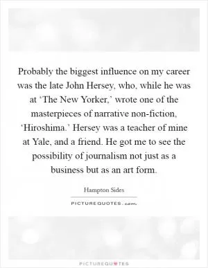 Probably the biggest influence on my career was the late John Hersey, who, while he was at ‘The New Yorker,’ wrote one of the masterpieces of narrative non-fiction, ‘Hiroshima.’ Hersey was a teacher of mine at Yale, and a friend. He got me to see the possibility of journalism not just as a business but as an art form Picture Quote #1