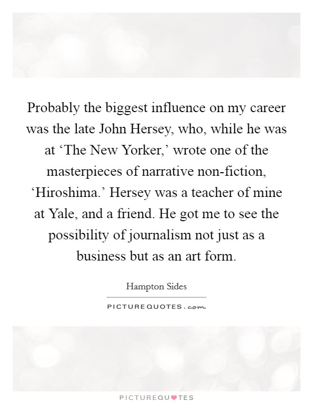 Probably the biggest influence on my career was the late John Hersey, who, while he was at ‘The New Yorker,' wrote one of the masterpieces of narrative non-fiction, ‘Hiroshima.' Hersey was a teacher of mine at Yale, and a friend. He got me to see the possibility of journalism not just as a business but as an art form. Picture Quote #1