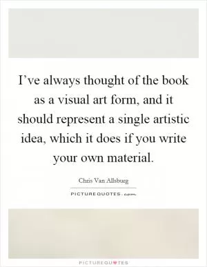 I’ve always thought of the book as a visual art form, and it should represent a single artistic idea, which it does if you write your own material Picture Quote #1