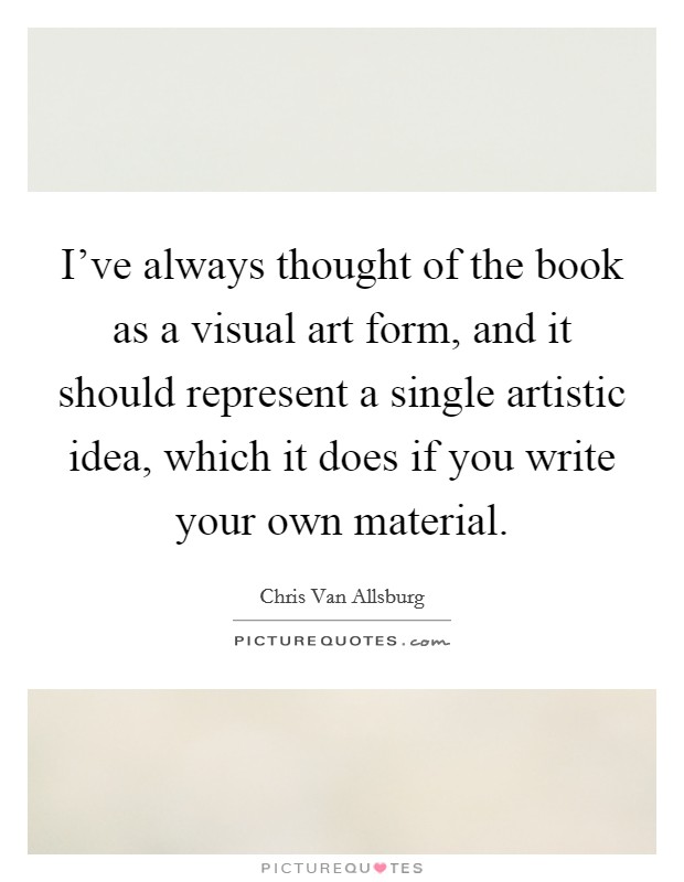 I've always thought of the book as a visual art form, and it should represent a single artistic idea, which it does if you write your own material. Picture Quote #1