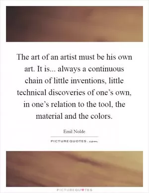 The art of an artist must be his own art. It is... always a continuous chain of little inventions, little technical discoveries of one’s own, in one’s relation to the tool, the material and the colors Picture Quote #1