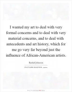 I wanted my art to deal with very formal concerns and to deal with very material concerns, and to deal with antecedents and art history, which for me go very far beyond just the influence of African-American artists Picture Quote #1