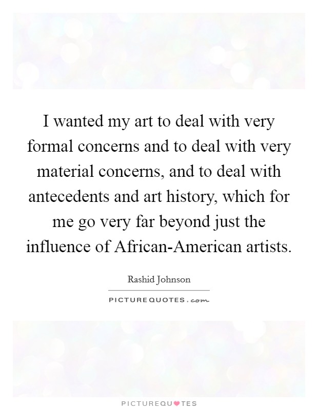 I wanted my art to deal with very formal concerns and to deal with very material concerns, and to deal with antecedents and art history, which for me go very far beyond just the influence of African-American artists. Picture Quote #1