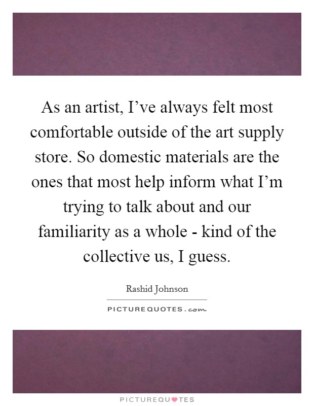 As an artist, I've always felt most comfortable outside of the art supply store. So domestic materials are the ones that most help inform what I'm trying to talk about and our familiarity as a whole - kind of the collective us, I guess. Picture Quote #1
