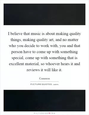 I believe that music is about making quality things, making quality art, and no matter who you decide to work with, you and that person have to come up with something special, come up with something that is excellent material, so whoever hears it and reviews it will like it Picture Quote #1