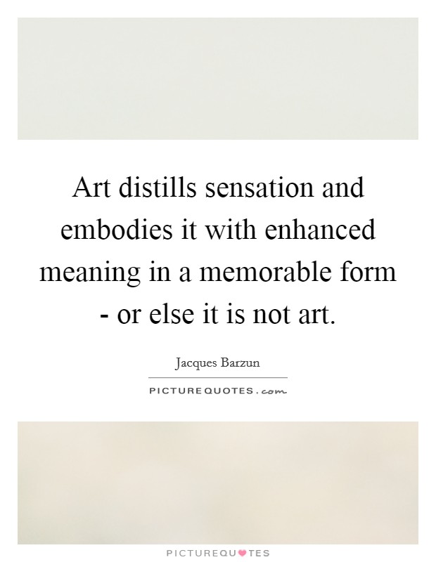 Art distills sensation and embodies it with enhanced meaning in a memorable form - or else it is not art. Picture Quote #1