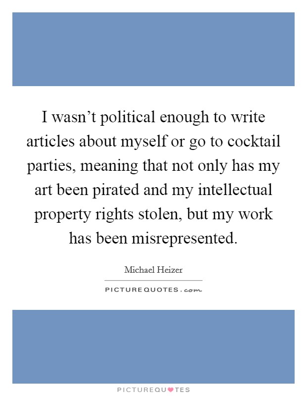 I wasn't political enough to write articles about myself or go to cocktail parties, meaning that not only has my art been pirated and my intellectual property rights stolen, but my work has been misrepresented. Picture Quote #1