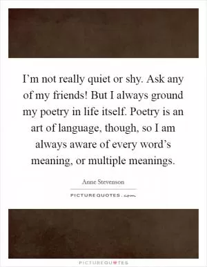 I’m not really quiet or shy. Ask any of my friends! But I always ground my poetry in life itself. Poetry is an art of language, though, so I am always aware of every word’s meaning, or multiple meanings Picture Quote #1