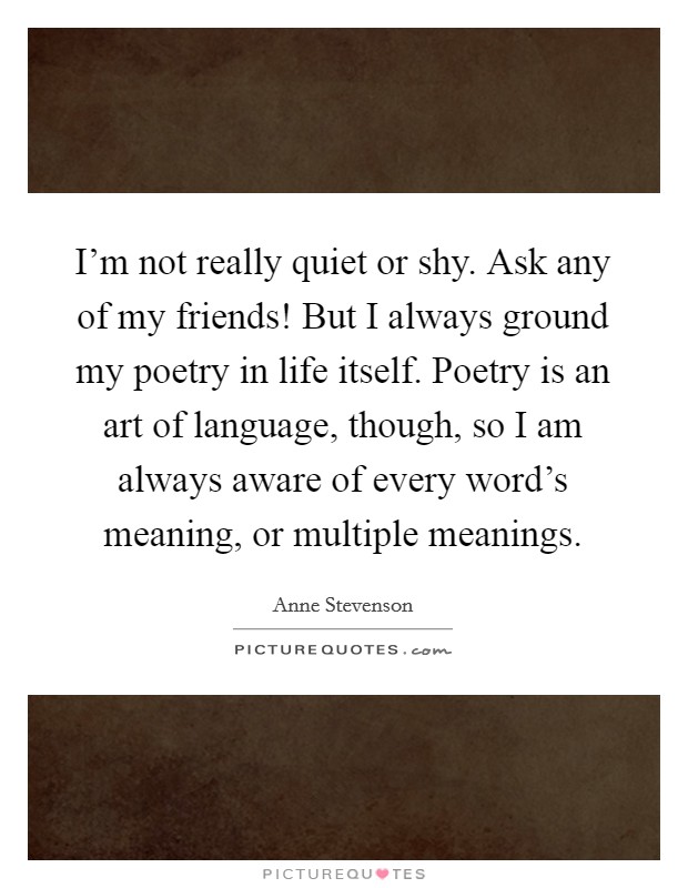 I'm not really quiet or shy. Ask any of my friends! But I always ground my poetry in life itself. Poetry is an art of language, though, so I am always aware of every word's meaning, or multiple meanings. Picture Quote #1