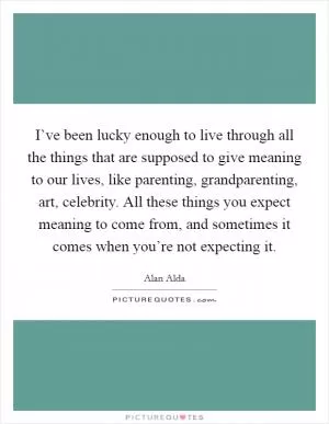 I’ve been lucky enough to live through all the things that are supposed to give meaning to our lives, like parenting, grandparenting, art, celebrity. All these things you expect meaning to come from, and sometimes it comes when you’re not expecting it Picture Quote #1