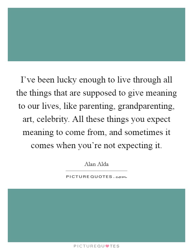 I've been lucky enough to live through all the things that are supposed to give meaning to our lives, like parenting, grandparenting, art, celebrity. All these things you expect meaning to come from, and sometimes it comes when you're not expecting it. Picture Quote #1