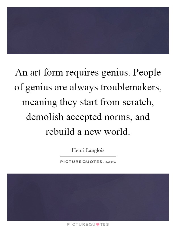 An art form requires genius. People of genius are always troublemakers, meaning they start from scratch, demolish accepted norms, and rebuild a new world Picture Quote #1