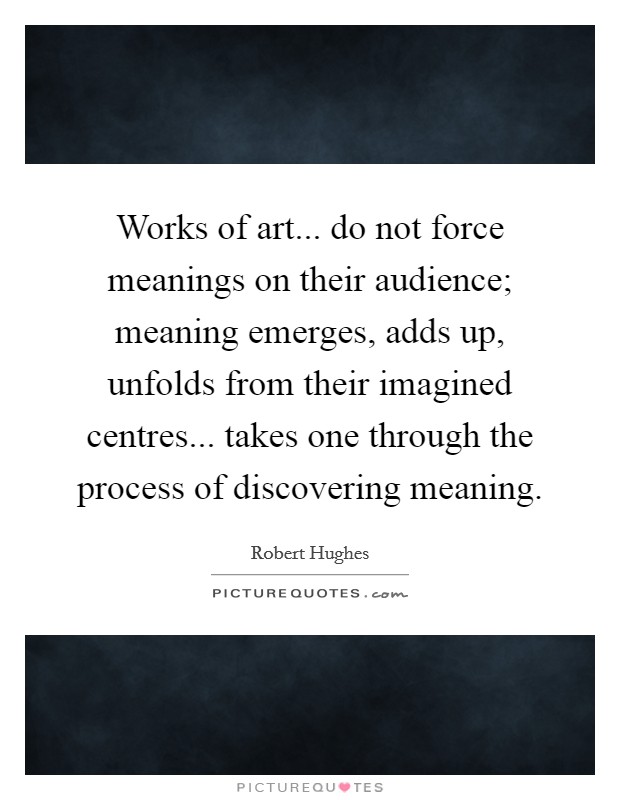 Works of art... do not force meanings on their audience; meaning emerges, adds up, unfolds from their imagined centres... takes one through the process of discovering meaning Picture Quote #1