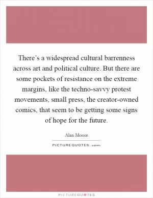 There’s a widespread cultural barrenness across art and political culture. But there are some pockets of resistance on the extreme margins, like the techno-savvy protest movements, small press, the creator-owned comics, that seem to be getting some signs of hope for the future Picture Quote #1