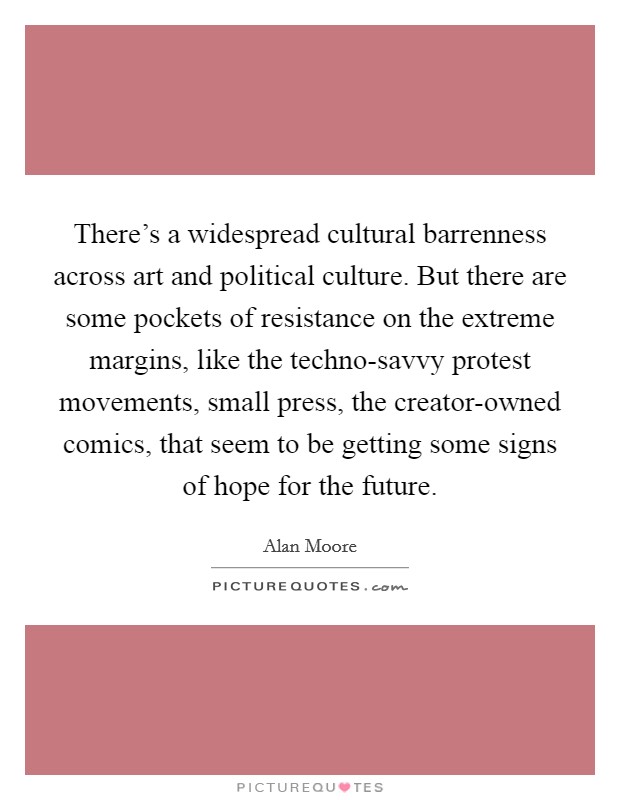 There's a widespread cultural barrenness across art and political culture. But there are some pockets of resistance on the extreme margins, like the techno-savvy protest movements, small press, the creator-owned comics, that seem to be getting some signs of hope for the future. Picture Quote #1