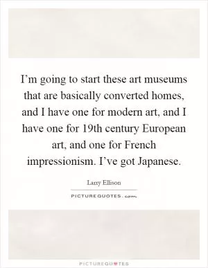 I’m going to start these art museums that are basically converted homes, and I have one for modern art, and I have one for 19th century European art, and one for French impressionism. I’ve got Japanese Picture Quote #1