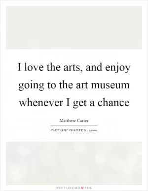 I love the arts, and enjoy going to the art museum whenever I get a chance Picture Quote #1