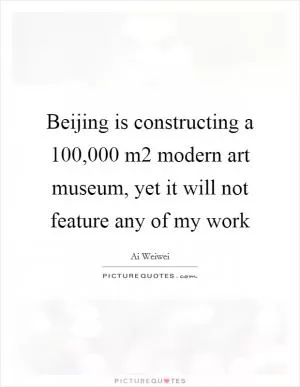 Beijing is constructing a 100,000 m2 modern art museum, yet it will not feature any of my work Picture Quote #1