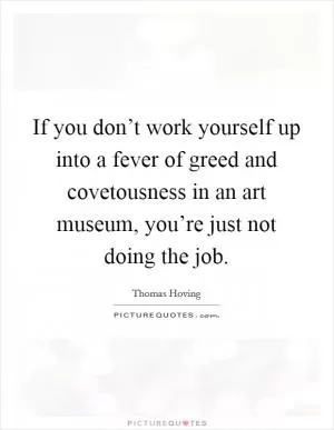 If you don’t work yourself up into a fever of greed and covetousness in an art museum, you’re just not doing the job Picture Quote #1