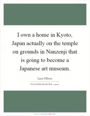 I own a home in Kyoto, Japan actually on the temple on grounds in Nanzenji that is going to become a Japanese art museum Picture Quote #1