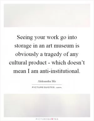 Seeing your work go into storage in an art museum is obviously a tragedy of any cultural product - which doesn’t mean I am anti-institutional Picture Quote #1