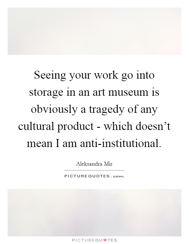 Seeing your work go into storage in an art museum is obviously a tragedy of any cultural product - which doesn't mean I am anti-institutional. Picture Quote #1