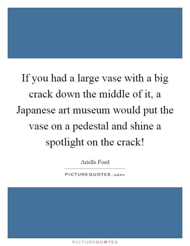 If you had a large vase with a big crack down the middle of it, a Japanese art museum would put the vase on a pedestal and shine a spotlight on the crack! Picture Quote #1