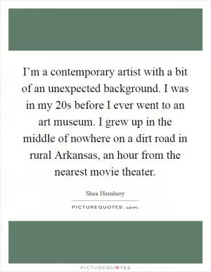 I’m a contemporary artist with a bit of an unexpected background. I was in my 20s before I ever went to an art museum. I grew up in the middle of nowhere on a dirt road in rural Arkansas, an hour from the nearest movie theater Picture Quote #1